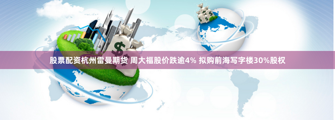股票配资杭州雷曼期货 周大福股价跌逾4% 拟购前海写字楼30%股权