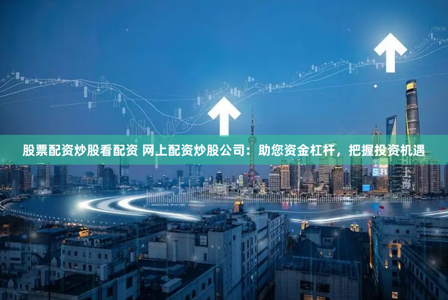 股票配资炒股看配资 网上配资炒股公司：助您资金杠杆，把握投资机遇