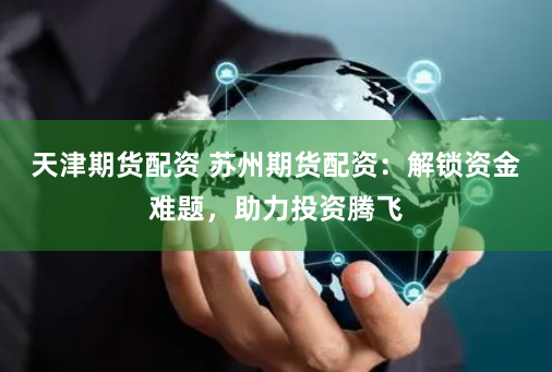 天津期货配资 苏州期货配资：解锁资金难题，助力投资腾飞
