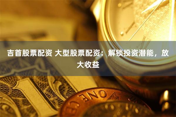吉首股票配资 大型股票配资：解锁投资潜能，放大收益