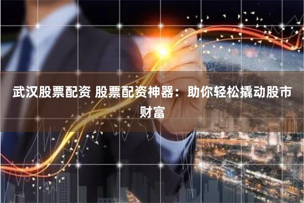 武汉股票配资 股票配资神器：助你轻松撬动股市财富