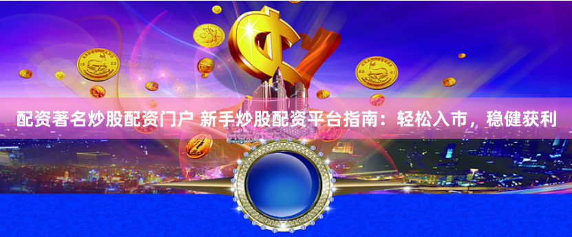 配资著名炒股配资门户 新手炒股配资平台指南：轻松入市，稳健获利