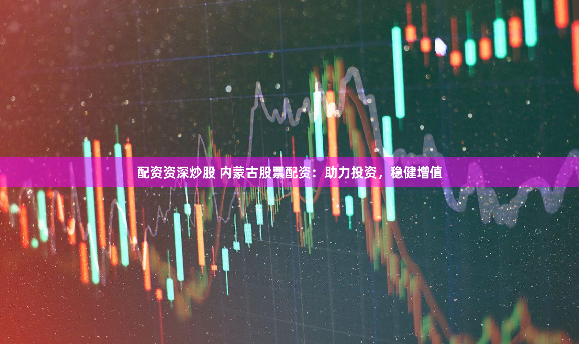 配资资深炒股 内蒙古股票配资：助力投资，稳健增值