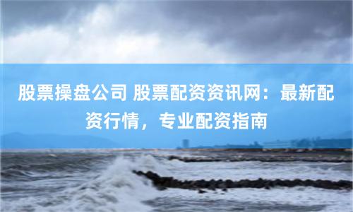 股票操盘公司 股票配资资讯网：最新配资行情，专业配资指南