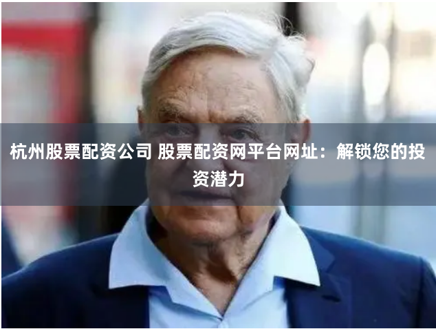 杭州股票配资公司 股票配资网平台网址：解锁您的投资潜力