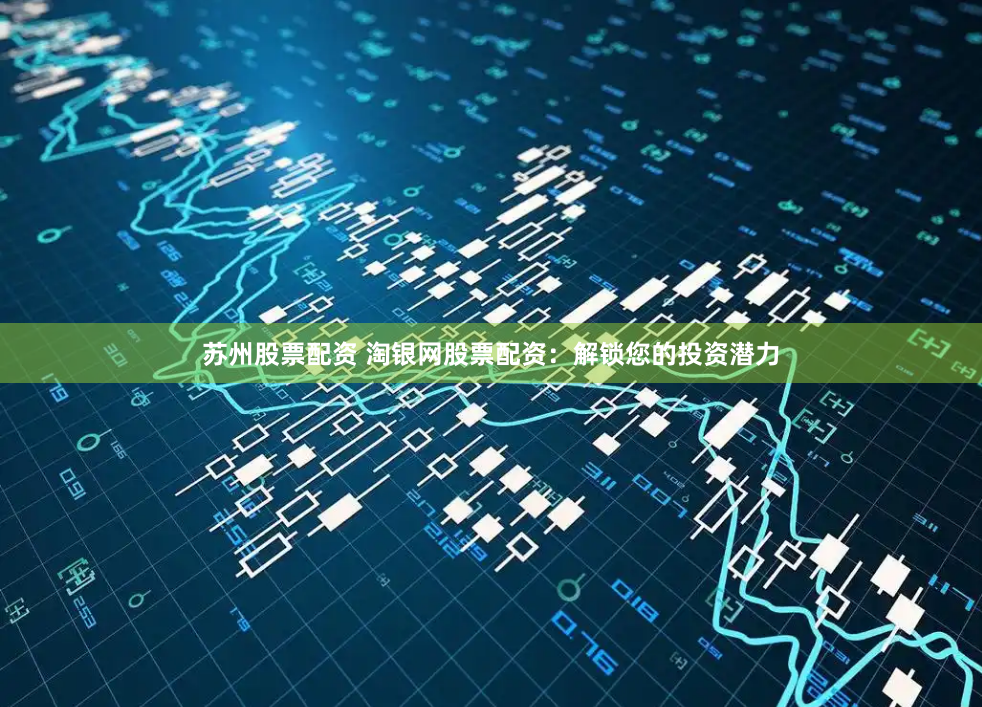 苏州股票配资 淘银网股票配资：解锁您的投资潜力